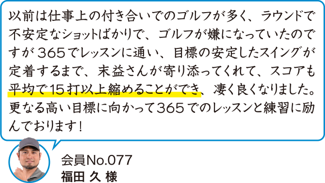 以前は仕事上の付き合いでのゴルフが多く、ラウンドで不安定なショットばかりで、ゴルフが嫌になっていたのですが365でレッスンに通い、目標の安定したスイングが定着するまで、末益さんが寄り添ってくれて、スコアも平均で15打以上縮めることができ、凄く良くなりました。更なる高い目標に向かって365でのレッスンと練習に励んでおります！