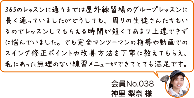 365のレッスンに通うまでは屋外練習場のグループレッスンに長く通っていましたがどうしても、周りの生徒さんたちもいるのでレッスンしてもらえる時間が短くてあまり上達できずに悩んでいました。でも完全マンツーマンの指導や動画でのスイング修正ポイントや改善方法を丁寧に教えてもらえ、私にあった無理のない練習メニューができてとても満足です。