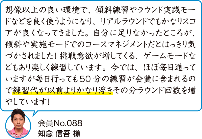 想像以上の良い環境で、傾斜練習やラウンド実践モードなどを良く使うようになり、リアルラウンドでもかなりスコアが良くなってきました。自分に足りなかったところが、傾斜や実施モードでのコースマネジメントだとはっきり気づかされました！挑戦意欲が増してくる、ゲームモードなどもあり楽しく練習しています。今では、ほぼ毎日通っていますが毎日行っても50分の練習が会費に含まれるので練習代が以前よりかなり浮きその分ラウンド回数を増やしています！